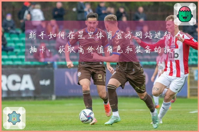 新手如何在星空体育官方网站进行抽卡，获取高价值角色和装备的技巧分享