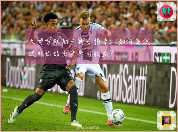 火博官网抽卡新手指南：如何高效提升你的出货率与收益？