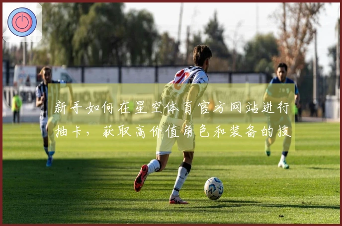 新手如何在星空体育官方网站进行抽卡，获取高价值角色和装备的技巧分享