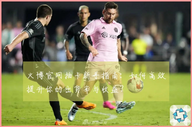 火博官网抽卡新手指南：如何高效提升你的出货率与收益？
